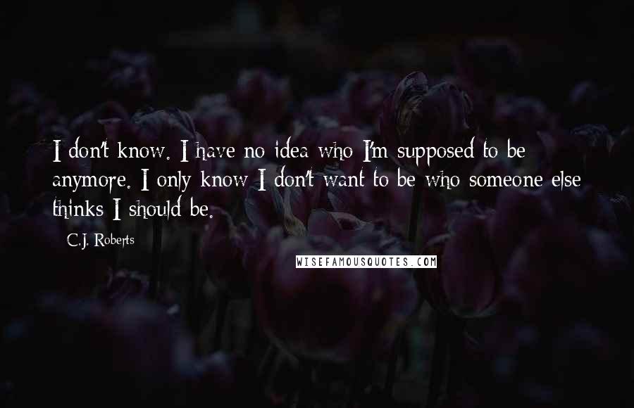 C.J. Roberts Quotes: I don't know. I have no idea who I'm supposed to be anymore. I only know I don't want to be who someone else thinks I should be.