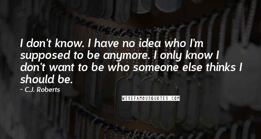 C.J. Roberts Quotes: I don't know. I have no idea who I'm supposed to be anymore. I only know I don't want to be who someone else thinks I should be.