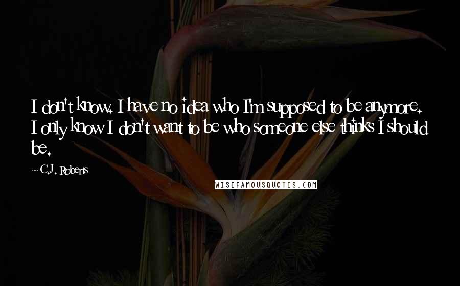 C.J. Roberts Quotes: I don't know. I have no idea who I'm supposed to be anymore. I only know I don't want to be who someone else thinks I should be.