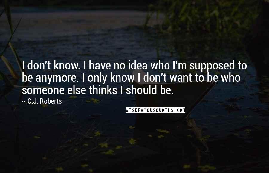 C.J. Roberts Quotes: I don't know. I have no idea who I'm supposed to be anymore. I only know I don't want to be who someone else thinks I should be.