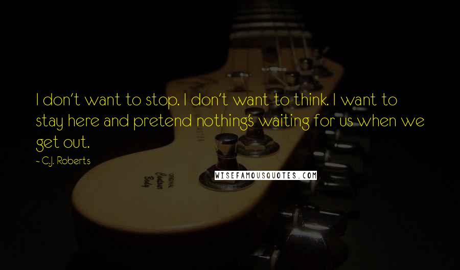 C.J. Roberts Quotes: I don't want to stop. I don't want to think. I want to stay here and pretend nothing's waiting for us when we get out.