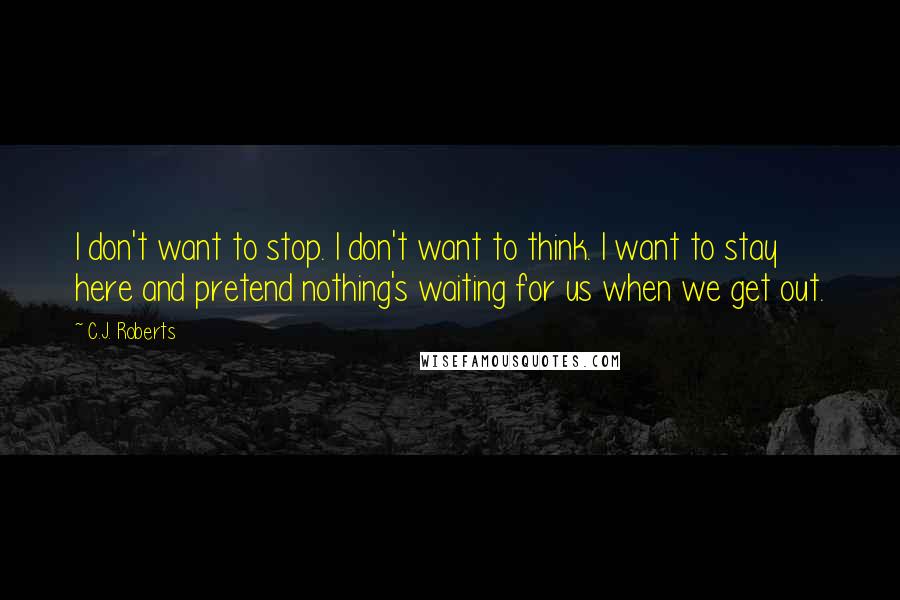 C.J. Roberts Quotes: I don't want to stop. I don't want to think. I want to stay here and pretend nothing's waiting for us when we get out.