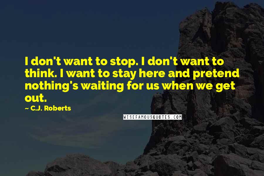 C.J. Roberts Quotes: I don't want to stop. I don't want to think. I want to stay here and pretend nothing's waiting for us when we get out.