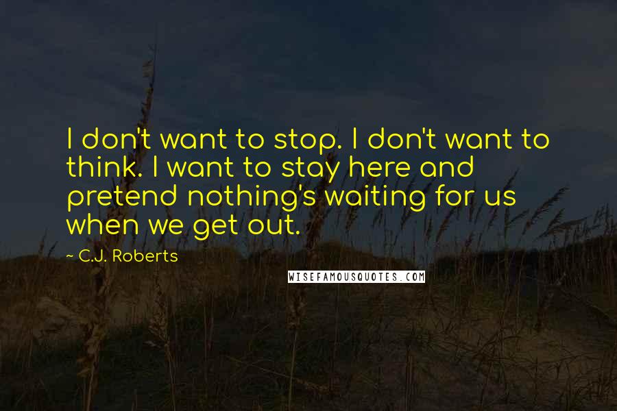 C.J. Roberts Quotes: I don't want to stop. I don't want to think. I want to stay here and pretend nothing's waiting for us when we get out.