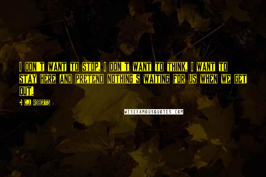 C.J. Roberts Quotes: I don't want to stop. I don't want to think. I want to stay here and pretend nothing's waiting for us when we get out.