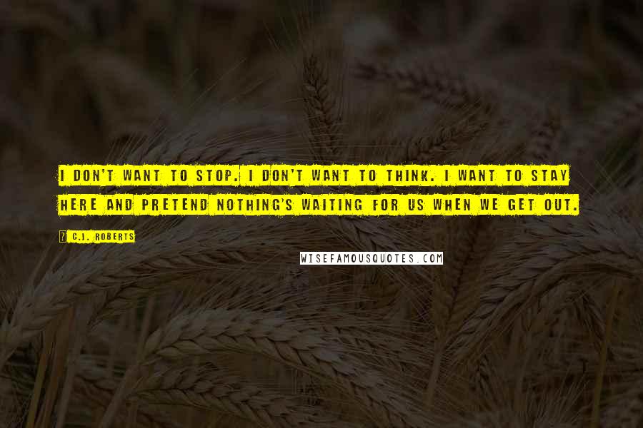 C.J. Roberts Quotes: I don't want to stop. I don't want to think. I want to stay here and pretend nothing's waiting for us when we get out.