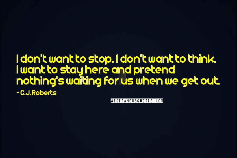 C.J. Roberts Quotes: I don't want to stop. I don't want to think. I want to stay here and pretend nothing's waiting for us when we get out.