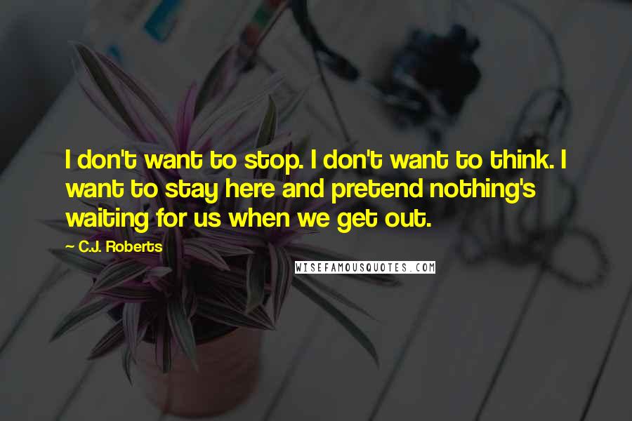 C.J. Roberts Quotes: I don't want to stop. I don't want to think. I want to stay here and pretend nothing's waiting for us when we get out.