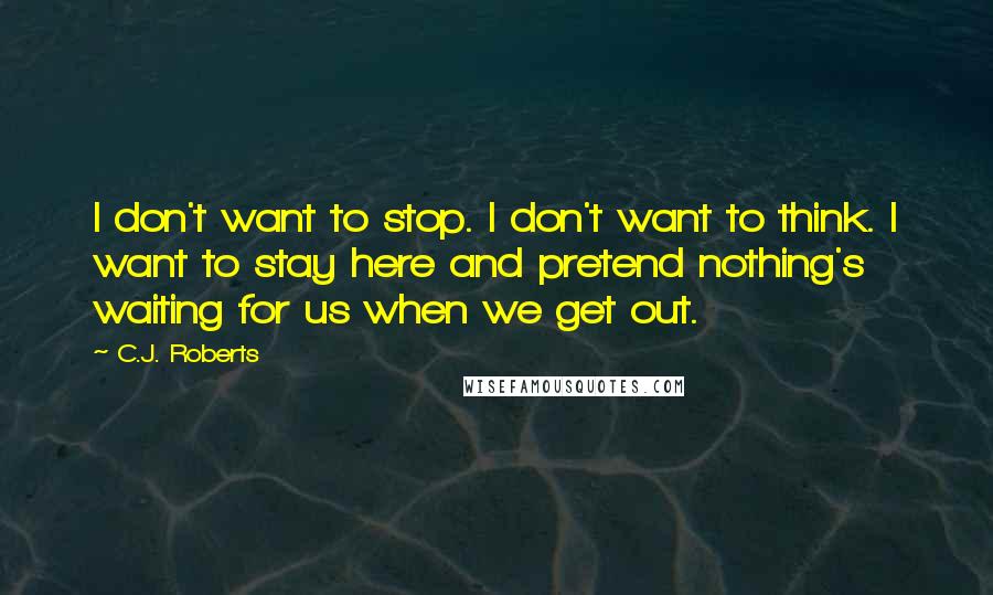 C.J. Roberts Quotes: I don't want to stop. I don't want to think. I want to stay here and pretend nothing's waiting for us when we get out.