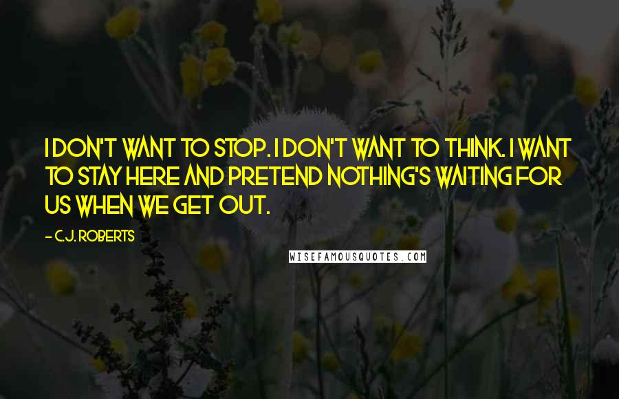 C.J. Roberts Quotes: I don't want to stop. I don't want to think. I want to stay here and pretend nothing's waiting for us when we get out.