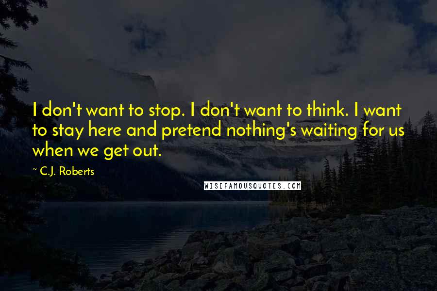 C.J. Roberts Quotes: I don't want to stop. I don't want to think. I want to stay here and pretend nothing's waiting for us when we get out.