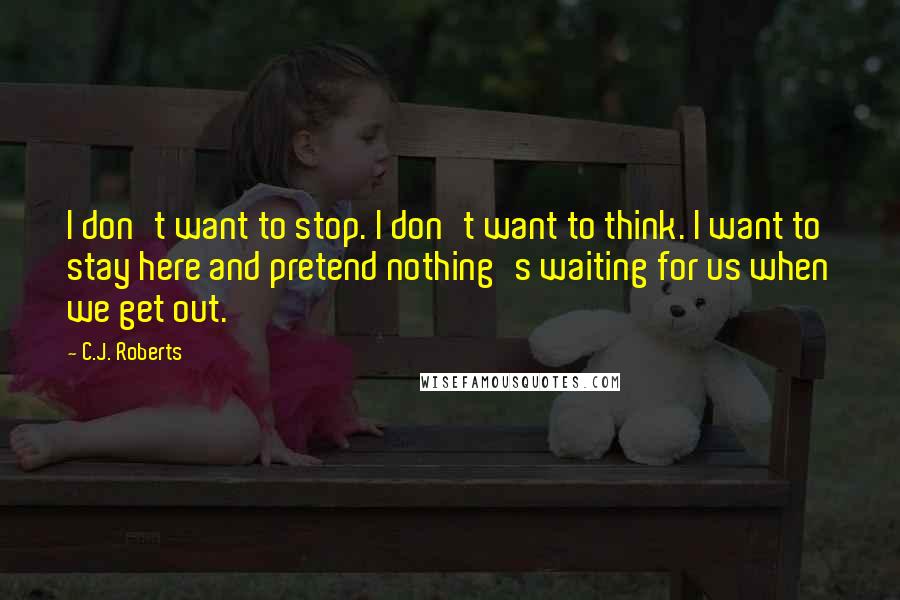 C.J. Roberts Quotes: I don't want to stop. I don't want to think. I want to stay here and pretend nothing's waiting for us when we get out.