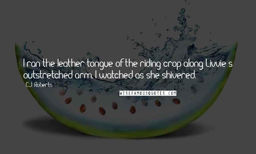 C.J. Roberts Quotes: I ran the leather tongue of the riding crop along Livvie's outstretched arm. I watched as she shivered.