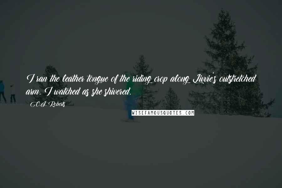 C.J. Roberts Quotes: I ran the leather tongue of the riding crop along Livvie's outstretched arm. I watched as she shivered.