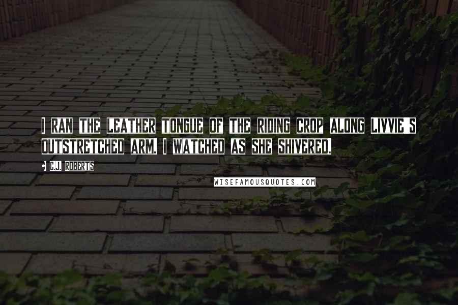 C.J. Roberts Quotes: I ran the leather tongue of the riding crop along Livvie's outstretched arm. I watched as she shivered.