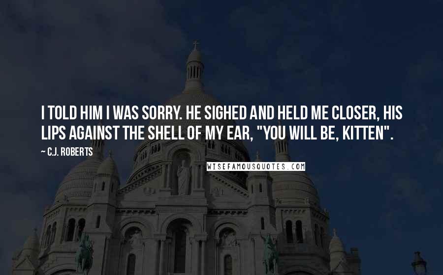 C.J. Roberts Quotes: I told him I was sorry. He sighed and held me closer, his lips against the shell of my ear, "You will be, Kitten".