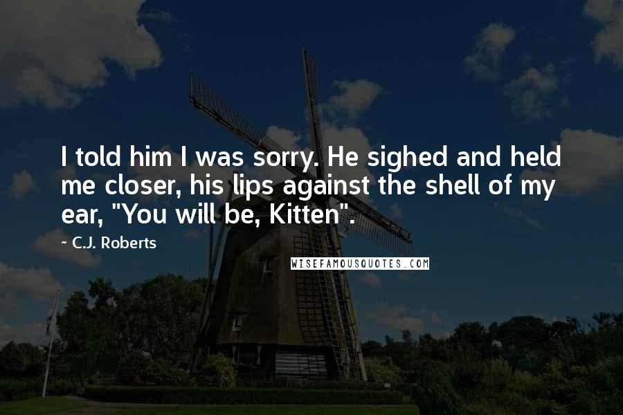 C.J. Roberts Quotes: I told him I was sorry. He sighed and held me closer, his lips against the shell of my ear, "You will be, Kitten".