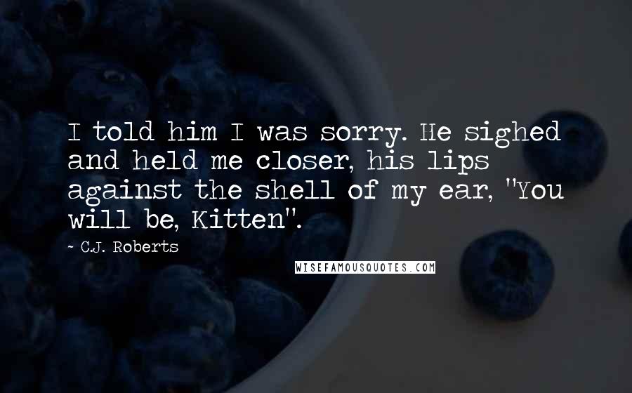 C.J. Roberts Quotes: I told him I was sorry. He sighed and held me closer, his lips against the shell of my ear, "You will be, Kitten".