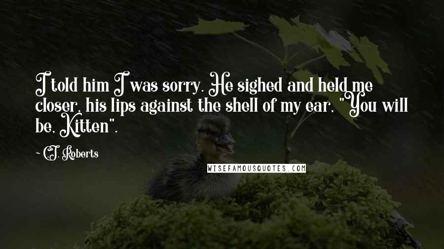 C.J. Roberts Quotes: I told him I was sorry. He sighed and held me closer, his lips against the shell of my ear, "You will be, Kitten".