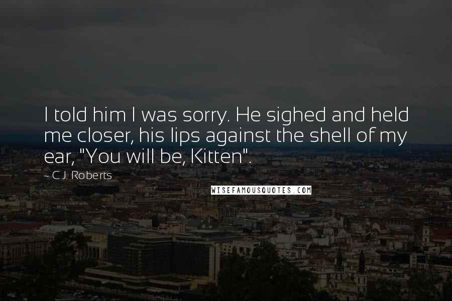 C.J. Roberts Quotes: I told him I was sorry. He sighed and held me closer, his lips against the shell of my ear, "You will be, Kitten".