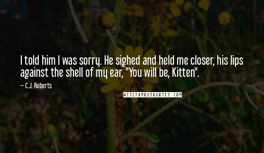 C.J. Roberts Quotes: I told him I was sorry. He sighed and held me closer, his lips against the shell of my ear, "You will be, Kitten".