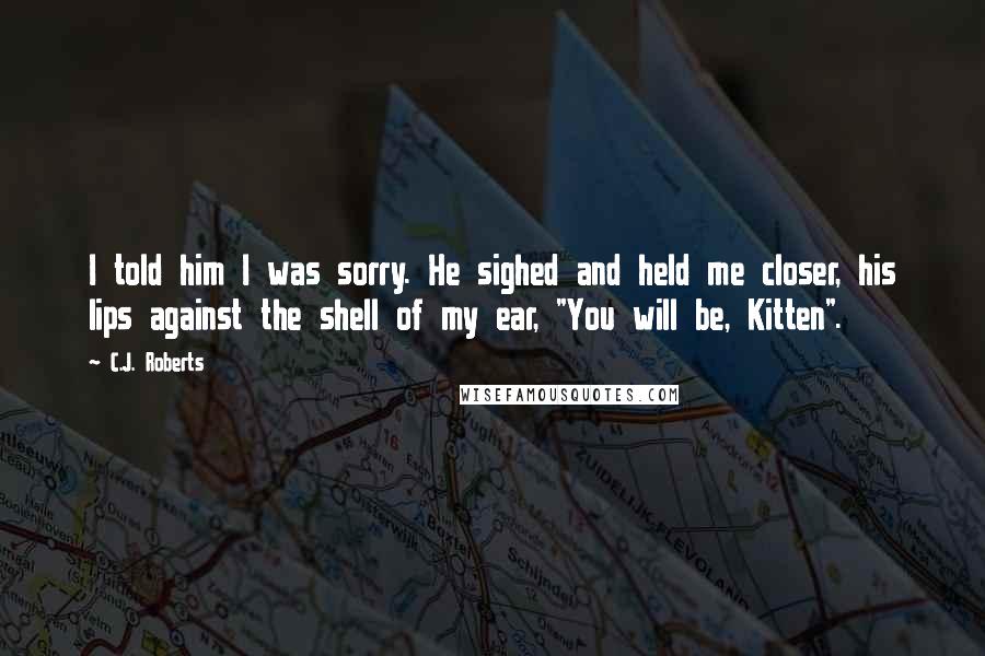 C.J. Roberts Quotes: I told him I was sorry. He sighed and held me closer, his lips against the shell of my ear, "You will be, Kitten".