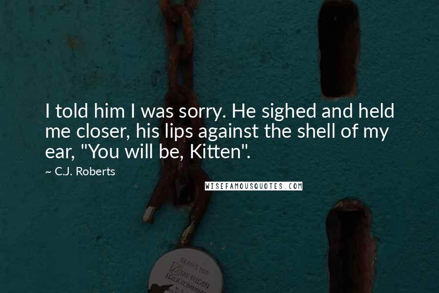 C.J. Roberts Quotes: I told him I was sorry. He sighed and held me closer, his lips against the shell of my ear, "You will be, Kitten".