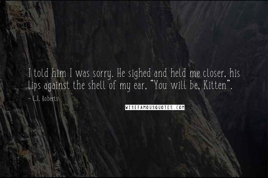C.J. Roberts Quotes: I told him I was sorry. He sighed and held me closer, his lips against the shell of my ear, "You will be, Kitten".