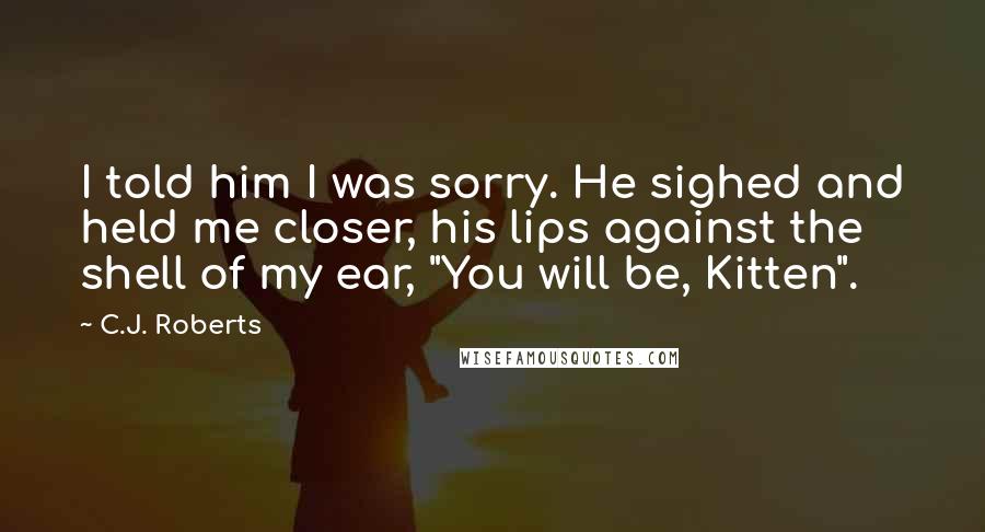 C.J. Roberts Quotes: I told him I was sorry. He sighed and held me closer, his lips against the shell of my ear, "You will be, Kitten".