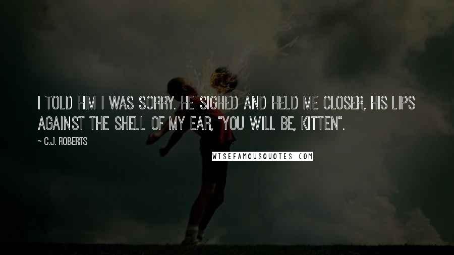 C.J. Roberts Quotes: I told him I was sorry. He sighed and held me closer, his lips against the shell of my ear, "You will be, Kitten".