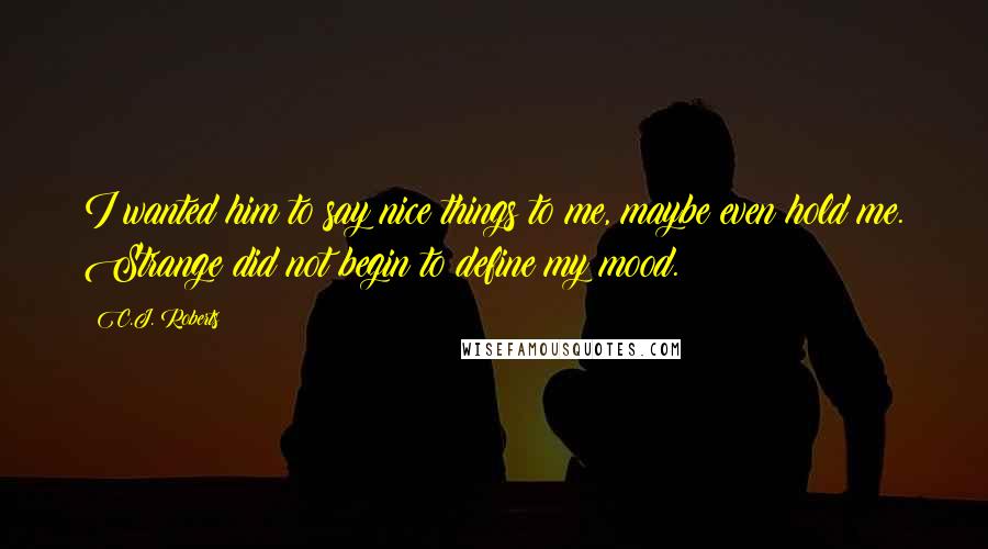 C.J. Roberts Quotes: I wanted him to say nice things to me, maybe even hold me. Strange did not begin to define my mood.