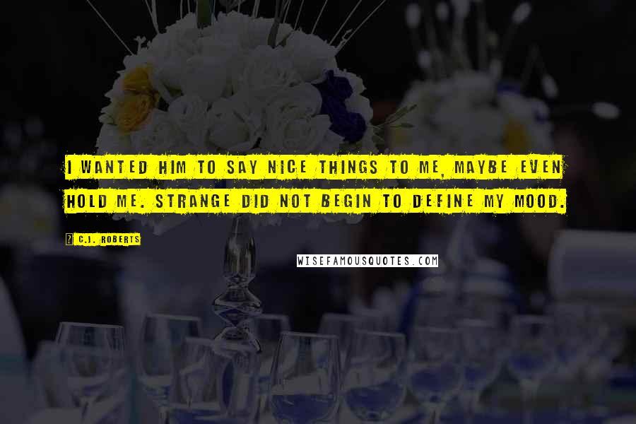 C.J. Roberts Quotes: I wanted him to say nice things to me, maybe even hold me. Strange did not begin to define my mood.