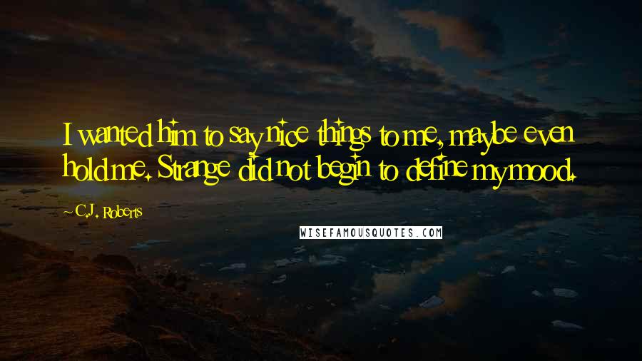 C.J. Roberts Quotes: I wanted him to say nice things to me, maybe even hold me. Strange did not begin to define my mood.