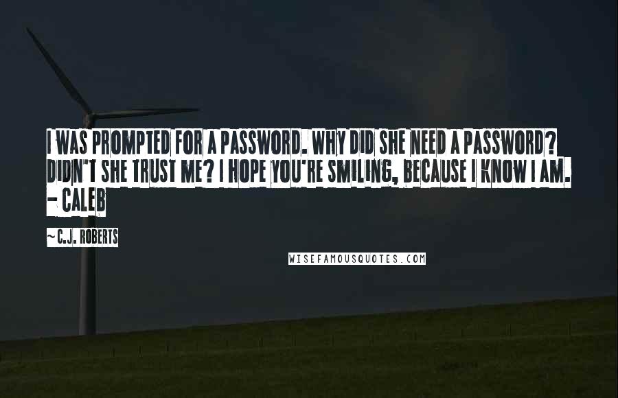 C.J. Roberts Quotes: I was prompted for a password. Why did she need a password? Didn't she trust me? I hope you're smiling, because I know I am. - Caleb