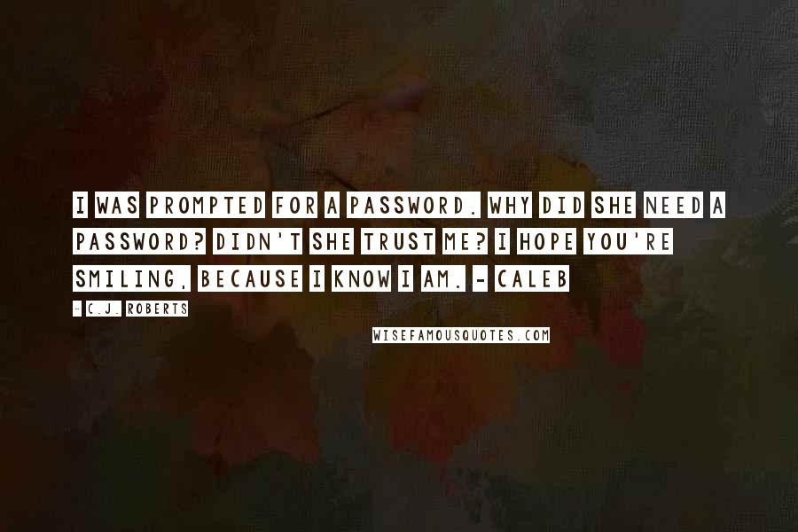 C.J. Roberts Quotes: I was prompted for a password. Why did she need a password? Didn't she trust me? I hope you're smiling, because I know I am. - Caleb