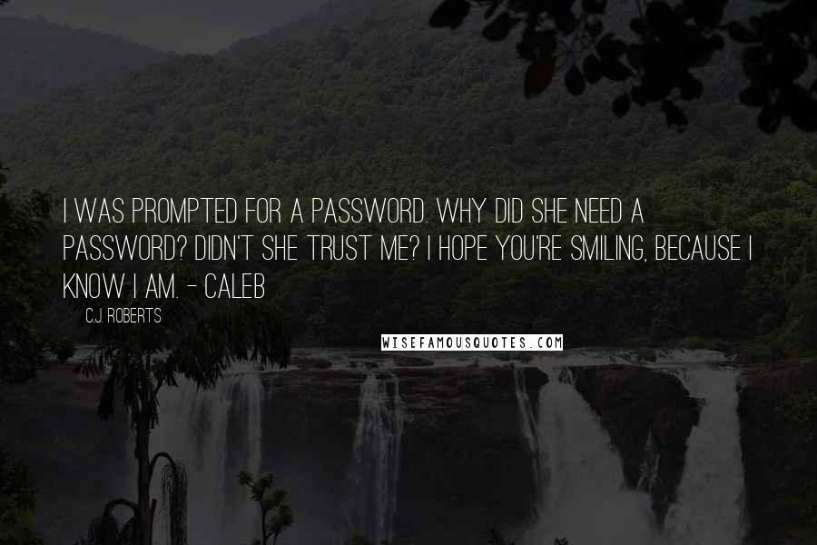 C.J. Roberts Quotes: I was prompted for a password. Why did she need a password? Didn't she trust me? I hope you're smiling, because I know I am. - Caleb