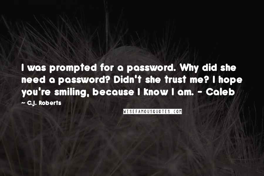 C.J. Roberts Quotes: I was prompted for a password. Why did she need a password? Didn't she trust me? I hope you're smiling, because I know I am. - Caleb