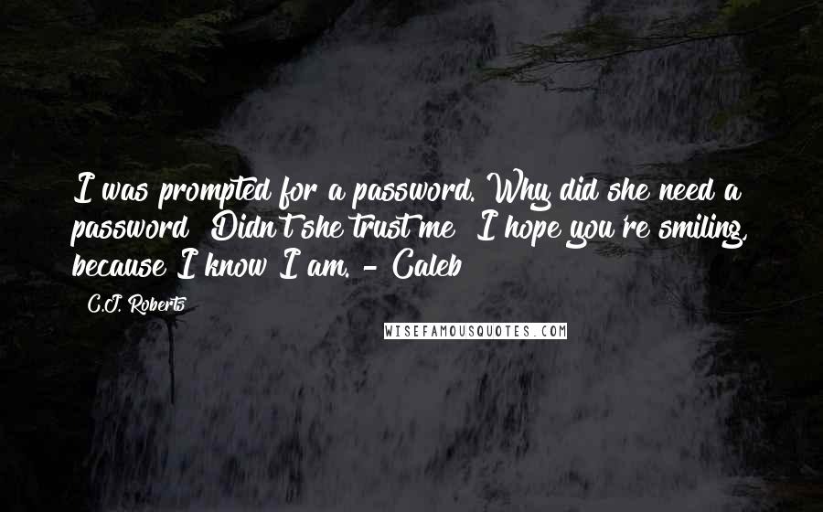 C.J. Roberts Quotes: I was prompted for a password. Why did she need a password? Didn't she trust me? I hope you're smiling, because I know I am. - Caleb