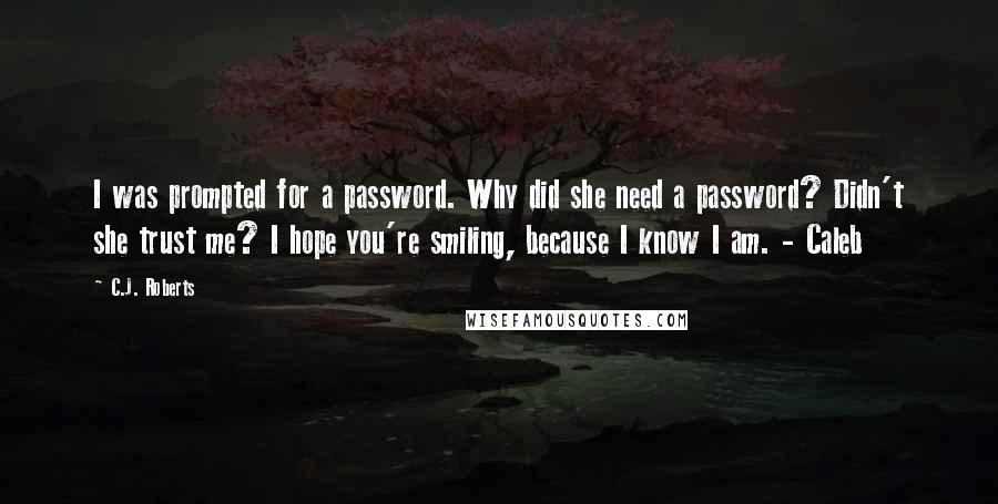 C.J. Roberts Quotes: I was prompted for a password. Why did she need a password? Didn't she trust me? I hope you're smiling, because I know I am. - Caleb