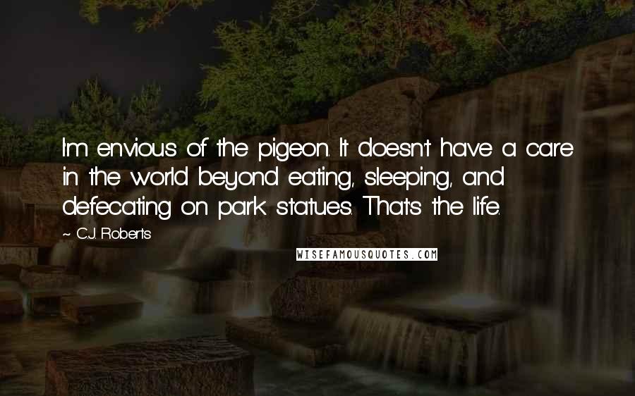 C.J. Roberts Quotes: I'm envious of the pigeon. It doesn't have a care in the world beyond eating, sleeping, and defecating on park statues. That's the life.