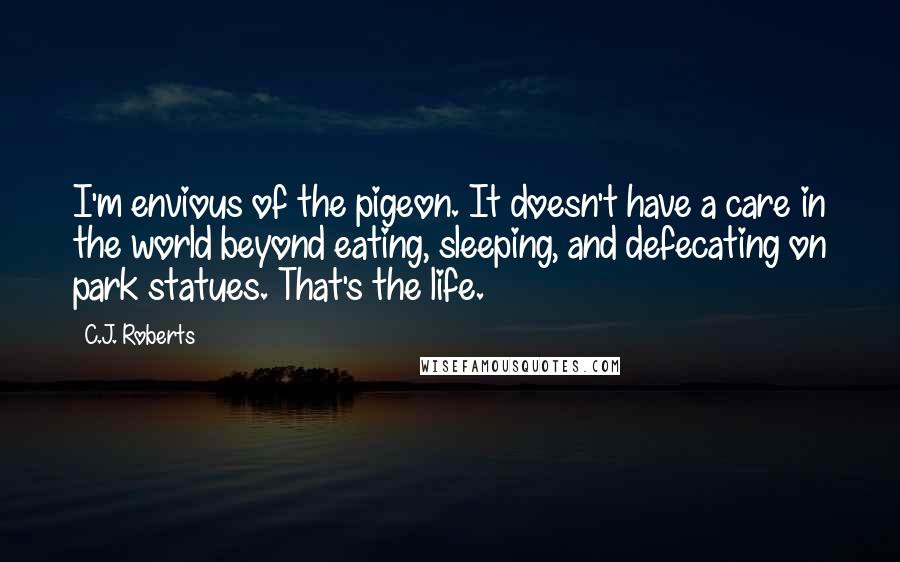 C.J. Roberts Quotes: I'm envious of the pigeon. It doesn't have a care in the world beyond eating, sleeping, and defecating on park statues. That's the life.