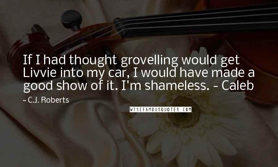 C.J. Roberts Quotes: If I had thought grovelling would get Livvie into my car, I would have made a good show of it. I'm shameless. - Caleb