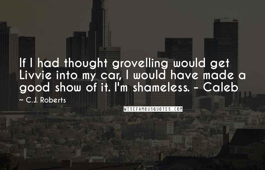 C.J. Roberts Quotes: If I had thought grovelling would get Livvie into my car, I would have made a good show of it. I'm shameless. - Caleb