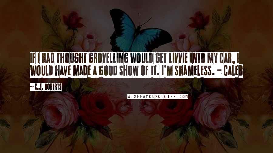 C.J. Roberts Quotes: If I had thought grovelling would get Livvie into my car, I would have made a good show of it. I'm shameless. - Caleb