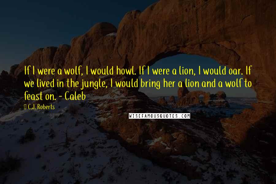 C.J. Roberts Quotes: If I were a wolf, I would howl. If I were a lion, I would oar. If we lived in the jungle, I would bring her a lion and a wolf to feast on. - Caleb