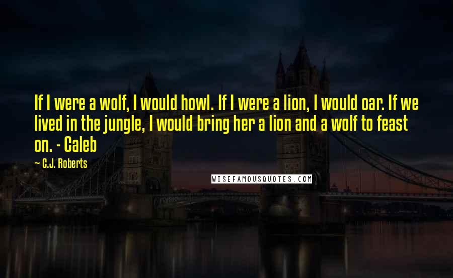 C.J. Roberts Quotes: If I were a wolf, I would howl. If I were a lion, I would oar. If we lived in the jungle, I would bring her a lion and a wolf to feast on. - Caleb