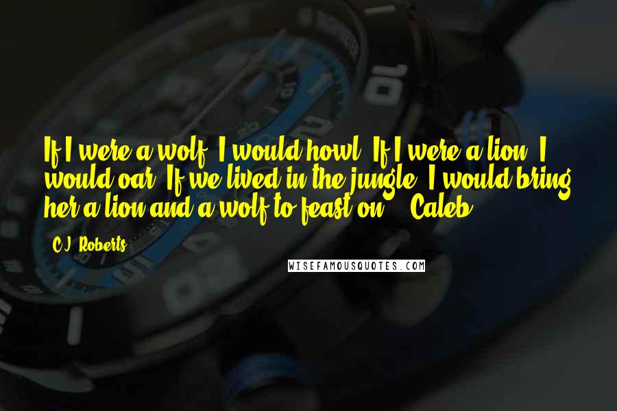 C.J. Roberts Quotes: If I were a wolf, I would howl. If I were a lion, I would oar. If we lived in the jungle, I would bring her a lion and a wolf to feast on. - Caleb