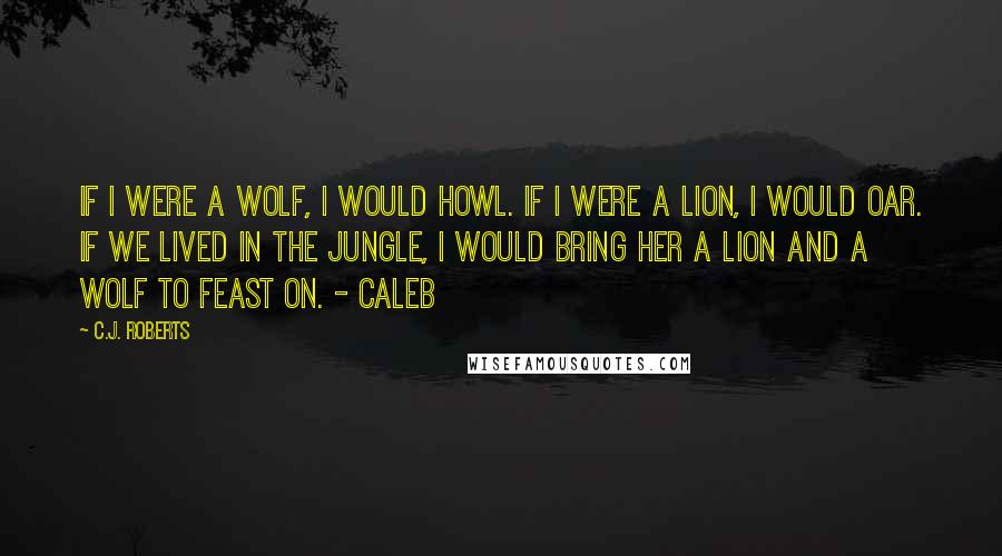 C.J. Roberts Quotes: If I were a wolf, I would howl. If I were a lion, I would oar. If we lived in the jungle, I would bring her a lion and a wolf to feast on. - Caleb