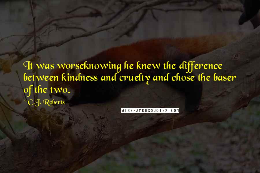 C.J. Roberts Quotes: It was worseknowing he knew the difference between kindness and cruelty and chose the baser of the two.