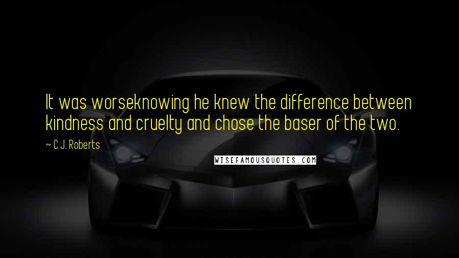 C.J. Roberts Quotes: It was worseknowing he knew the difference between kindness and cruelty and chose the baser of the two.